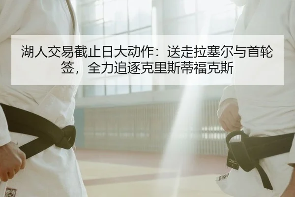 湖人交易截止日大动作：送走拉塞尔与首轮签，全力追逐克里斯蒂福克斯